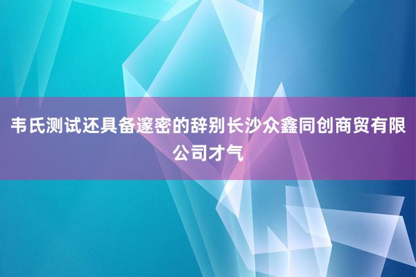 韦氏测试还具备邃密的辞别长沙众鑫同创商贸有限公司才气